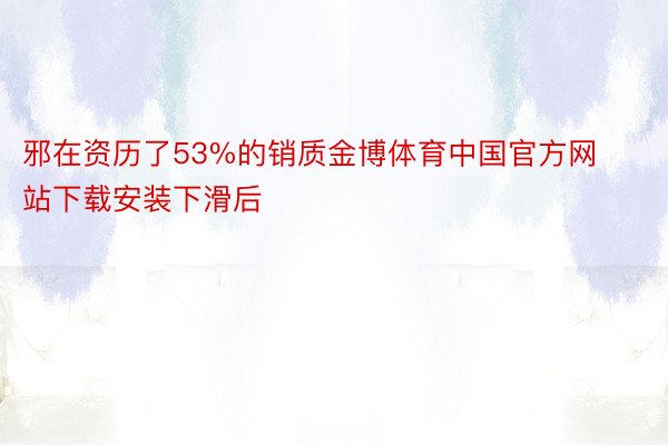 邪在资历了53%的销质金博体育中国官方网站下载安装下滑后