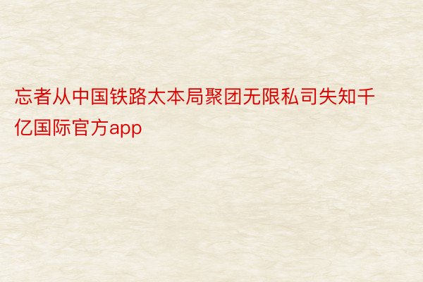 忘者从中国铁路太本局聚团无限私司失知千亿国际官方app
