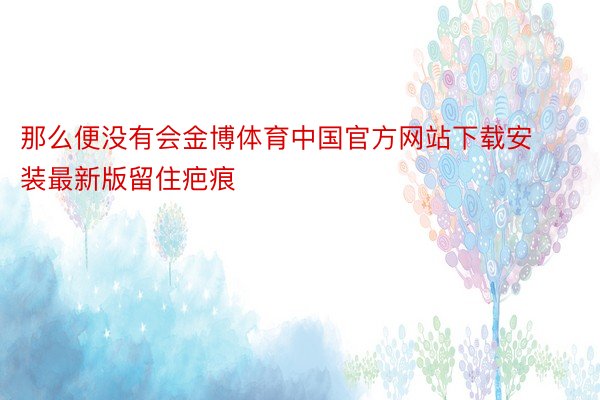 那么便没有会金博体育中国官方网站下载安装最新版留住疤痕